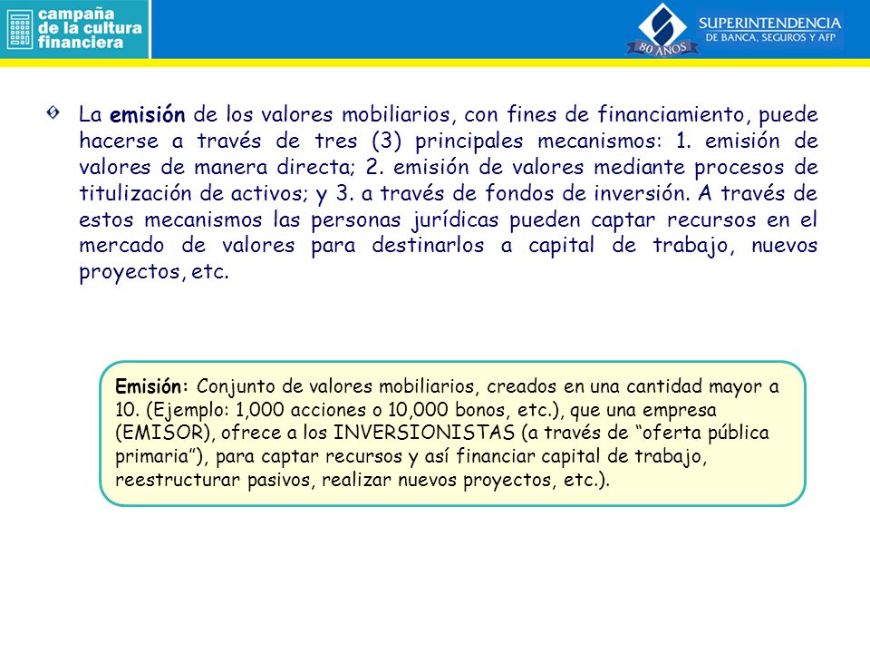 La emisión de los valores mobiliarios, con fines de financiamiento, puede hacerse a través de tres (3) principales mecanismos: 1. emisión de valores de manera directa; 2. emisión de valores mediante procesos de titulización de activos; y 3. a través de fondos de inversión. A través de estos mecanismos las personas jurídicas pueden captar recursos en el mercado de valores para destinarlos a capital de trabajo, nuevos proyectos, etc.