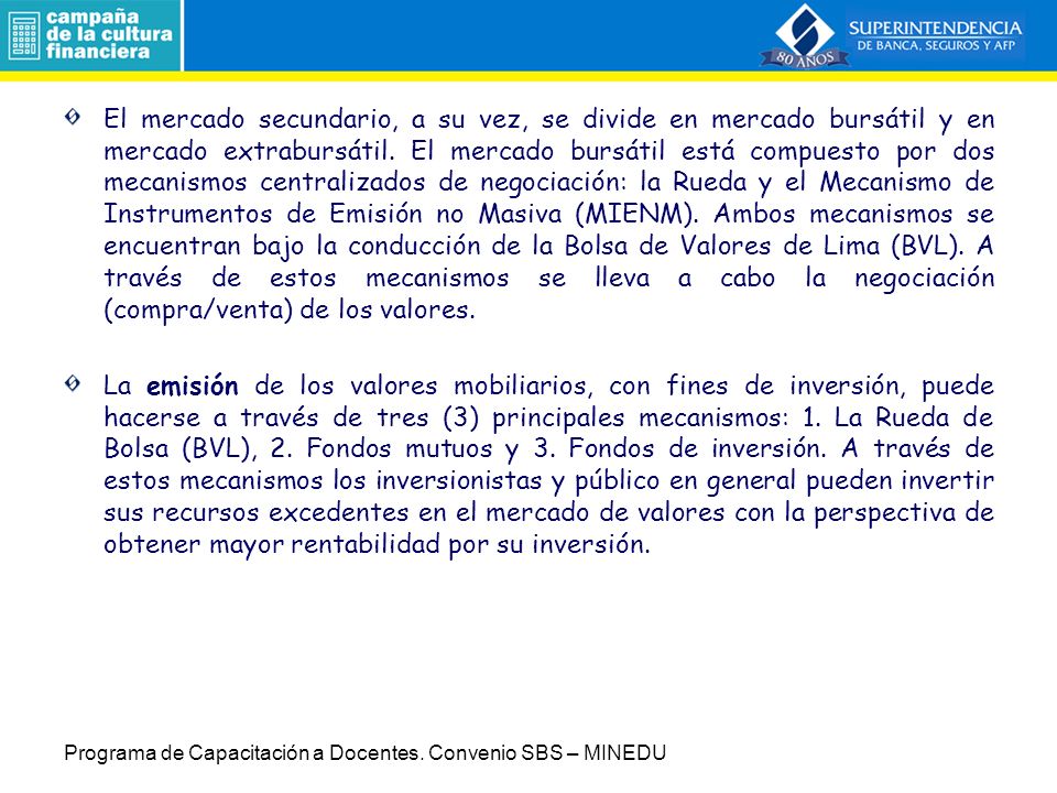 El mercado secundario, a su vez, se divide en mercado bursátil y en mercado extrabursátil. El mercado bursátil está compuesto por dos mecanismos centralizados de negociación: la Rueda y el Mecanismo de Instrumentos de Emisión no Masiva (MIENM). Ambos mecanismos se encuentran bajo la conducción de la Bolsa de Valores de Lima (BVL). A través de estos mecanismos se lleva a cabo la negociación (compra/venta) de los valores.