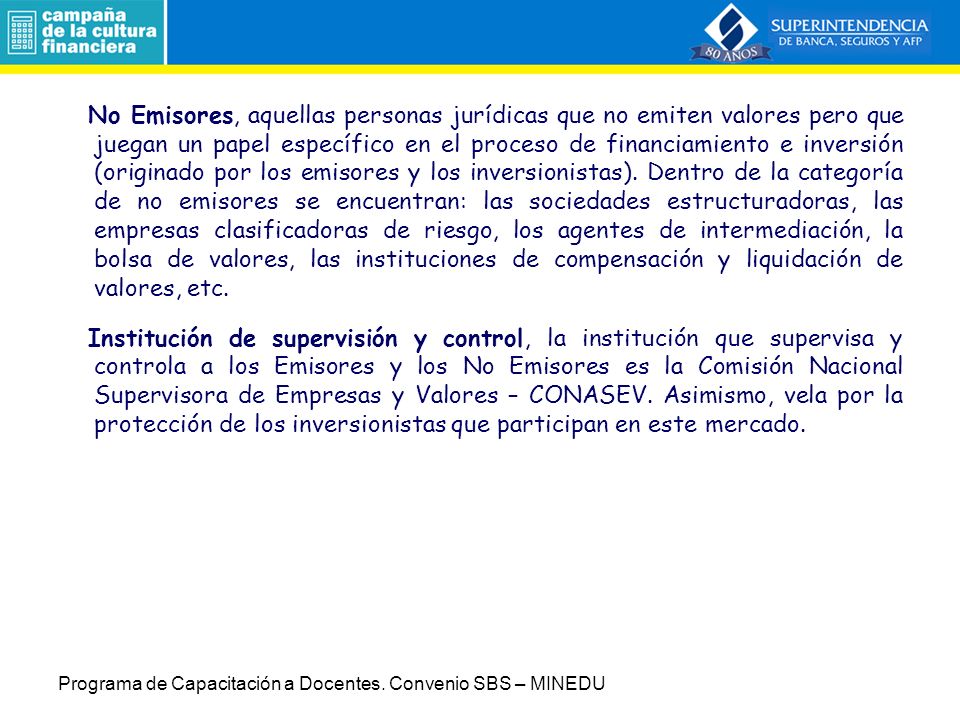 No Emisores, aquellas personas jurídicas que no emiten valores pero que juegan un papel específico en el proceso de financiamiento e inversión (originado por los emisores y los inversionistas). Dentro de la categoría de no emisores se encuentran: las sociedades estructuradoras, las empresas clasificadoras de riesgo, los agentes de intermediación, la bolsa de valores, las instituciones de compensación y liquidación de valores, etc.