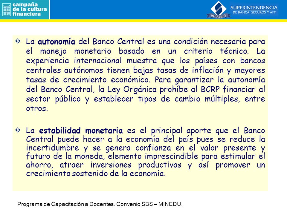 La autonomía del Banco Central es una condición necesaria para el manejo monetario basado en un criterio técnico. La experiencia internacional muestra que los países con bancos centrales autónomos tienen bajas tasas de inflación y mayores tasas de crecimiento económico. Para garantizar la autonomía del Banco Central, la Ley Orgánica prohíbe al BCRP financiar al sector público y establecer tipos de cambio múltiples, entre otros.