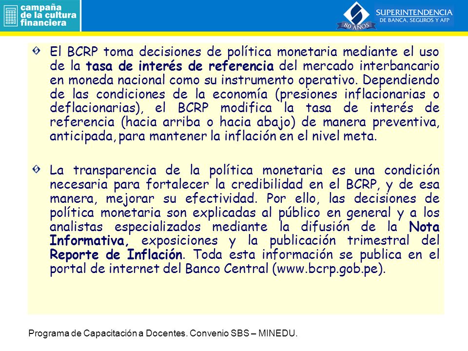 El BCRP toma decisiones de política monetaria mediante el uso de la tasa de interés de referencia del mercado interbancario en moneda nacional como su instrumento operativo. Dependiendo de las condiciones de la economía (presiones inflacionarias o deflacionarias), el BCRP modifica la tasa de interés de referencia (hacia arriba o hacia abajo) de manera preventiva, anticipada, para mantener la inflación en el nivel meta.