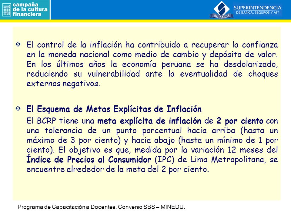 El control de la inflación ha contribuido a recuperar la confianza en la moneda nacional como medio de cambio y depósito de valor. En los últimos años la economía peruana se ha desdolarizado, reduciendo su vulnerabilidad ante la eventualidad de choques externos negativos.