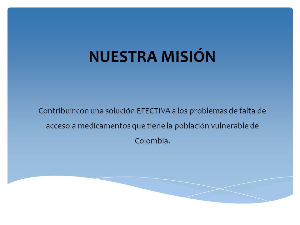 NUESTRA MISIÓN Contribuir con una solución EFECTIVA a los problemas de falta de acceso a medicamentos que tiene la población vulnerable de Colombia.