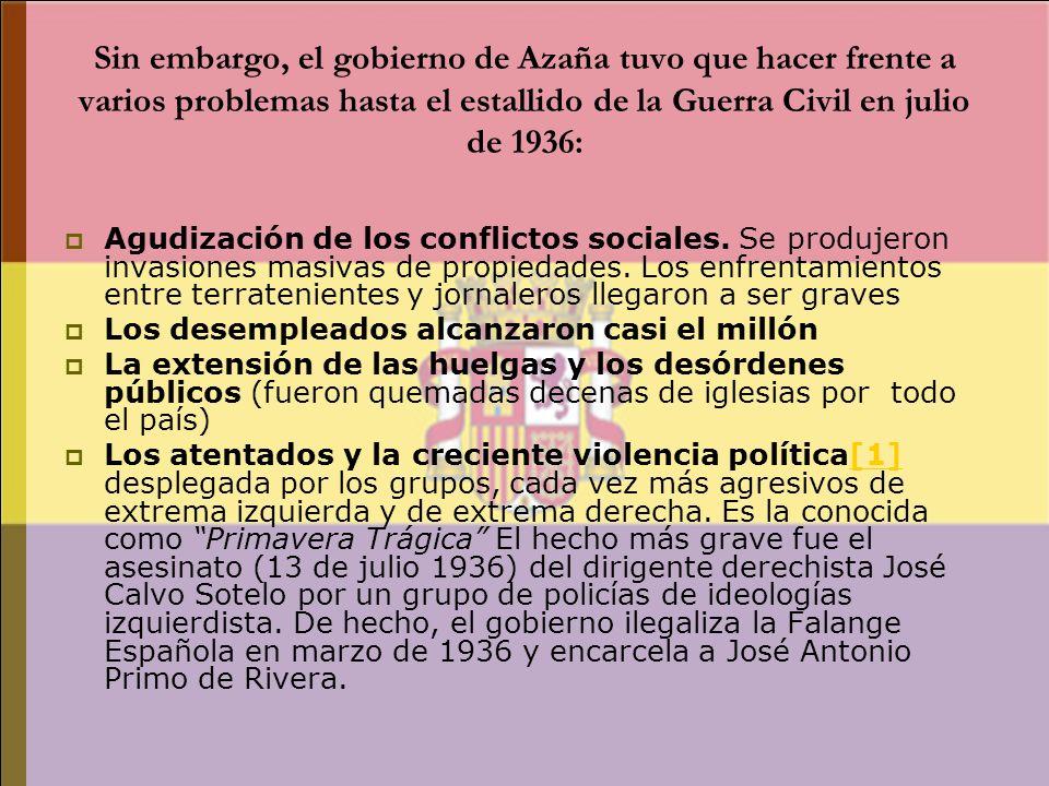 Sin embargo, el gobierno de Azaña tuvo que hacer frente a varios problemas hasta el estallido de la Guerra Civil en julio de 1936: