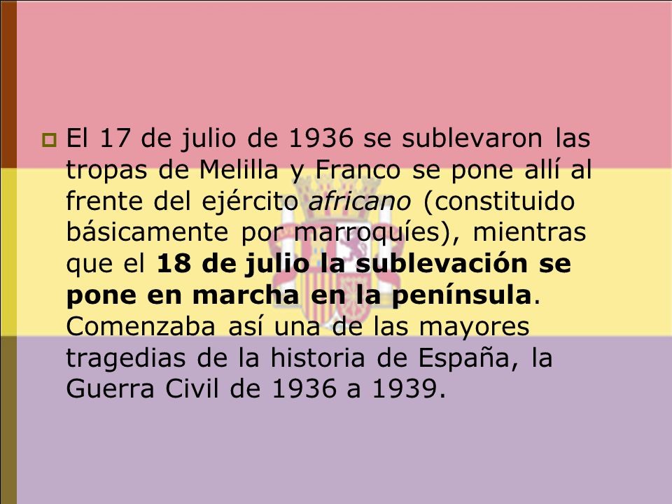El 17 de julio de 1936 se sublevaron las tropas de Melilla y Franco se pone allí al frente del ejército africano (constituido básicamente por marroquíes), mientras que el 18 de julio la sublevación se pone en marcha en la península.