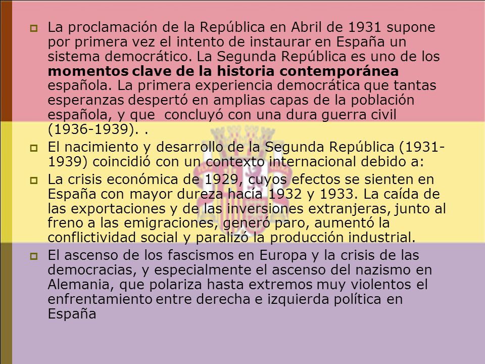 La proclamación de la República en Abril de 1931 supone por primera vez el intento de instaurar en España un sistema democrático. La Segunda República es uno de los momentos clave de la historia contemporánea española. La primera experiencia democrática que tantas esperanzas despertó en amplias capas de la población española, y que concluyó con una dura guerra civil ( ). .