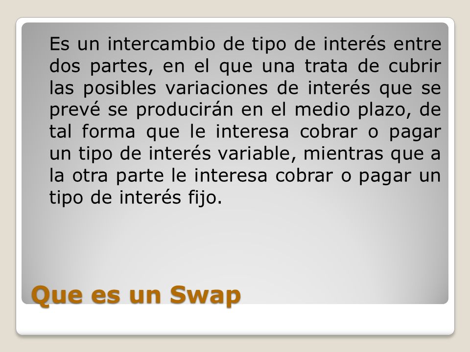 Es un intercambio de tipo de interés entre dos partes, en el que una trata de cubrir las posibles variaciones de interés que se prevé se producirán en el medio plazo, de tal forma que le interesa cobrar o pagar un tipo de interés variable, mientras que a la otra parte le interesa cobrar o pagar un tipo de interés fijo.