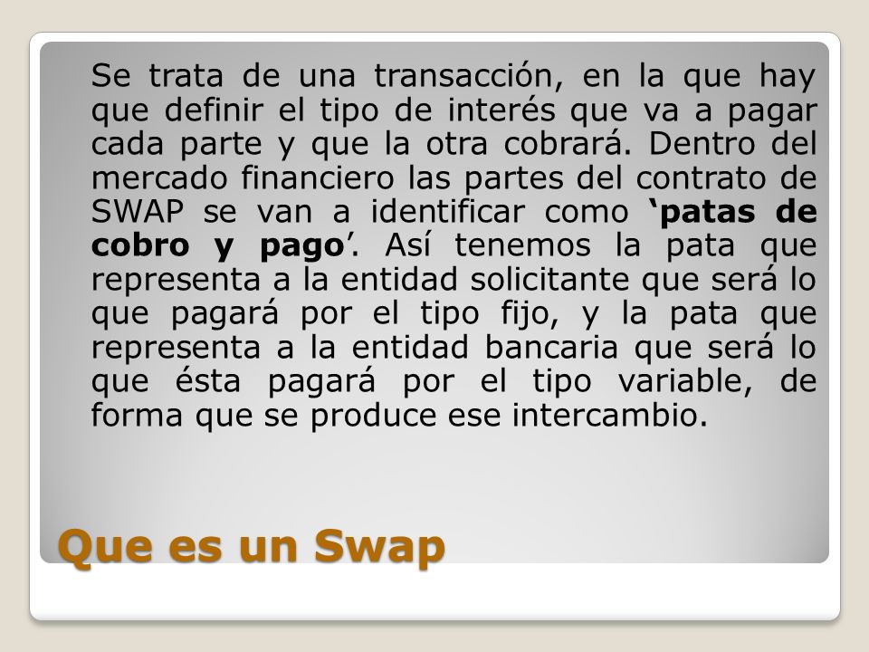 Se trata de una transacción, en la que hay que definir el tipo de interés que va a pagar cada parte y que la otra cobrará. Dentro del mercado financiero las partes del contrato de SWAP se van a identificar como ‘patas de cobro y pago’. Así tenemos la pata que representa a la entidad solicitante que será lo que pagará por el tipo fijo, y la pata que representa a la entidad bancaria que será lo que ésta pagará por el tipo variable, de forma que se produce ese intercambio.