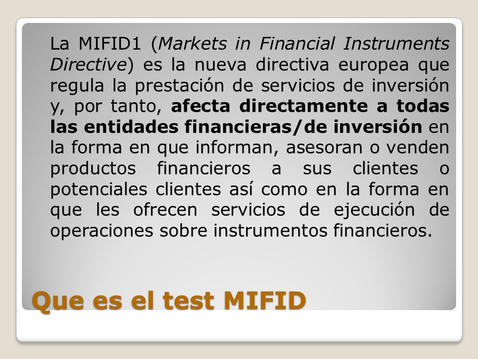 La MIFID1 (Markets in Financial Instruments Directive) es la nueva directiva europea que regula la prestación de servicios de inversión y, por tanto, afecta directamente a todas las entidades financieras/de inversión en la forma en que informan, asesoran o venden productos financieros a sus clientes o potenciales clientes así como en la forma en que les ofrecen servicios de ejecución de operaciones sobre instrumentos financieros.