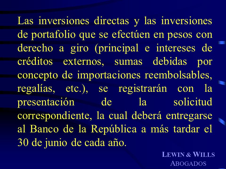 Las inversiones directas y las inversiones de portafolio que se efectúen en pesos con derecho a giro (principal e intereses de créditos externos, sumas debidas por concepto de importaciones reembolsables, regalías, etc.), se registrarán con la presentación de la solicitud correspondiente, la cual deberá entregarse al Banco de la República a más tardar el 30 de junio de cada año.