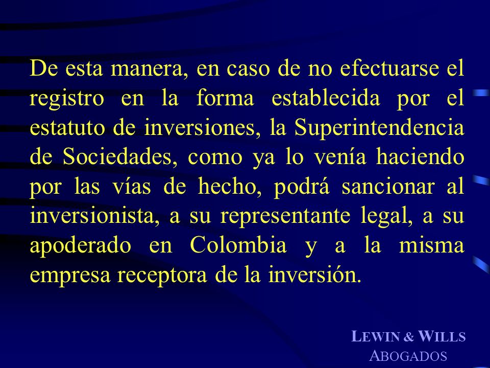 De esta manera, en caso de no efectuarse el registro en la forma establecida por el estatuto de inversiones, la Superintendencia de Sociedades, como ya lo venía haciendo por las vías de hecho, podrá sancionar al inversionista, a su representante legal, a su apoderado en Colombia y a la misma empresa receptora de la inversión.