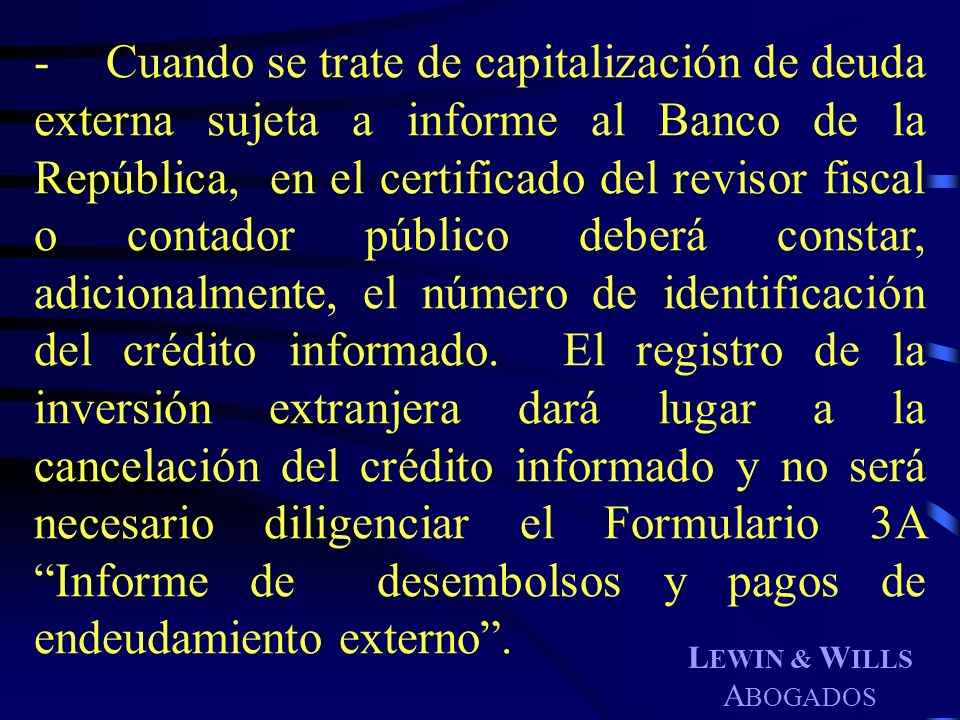 - Cuando se trate de capitalización de deuda externa sujeta a informe al Banco de la República, en el certificado del revisor fiscal o contador público deberá constar, adicionalmente, el número de identificación del crédito informado. El registro de la inversión extranjera dará lugar a la cancelación del crédito informado y no será necesario diligenciar el Formulario 3A Informe de desembolsos y pagos de endeudamiento externo .