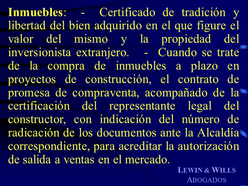 Inmuebles: - Certificado de tradición y libertad del bien adquirido en el que figure el valor del mismo y la propiedad del inversionista extranjero. - Cuando se trate de la compra de inmuebles a plazo en proyectos de construcción, el contrato de promesa de compraventa, acompañado de la certificación del representante legal del constructor, con indicación del número de radicación de los documentos ante la Alcaldía correspondiente, para acreditar la autorización de salida a ventas en el mercado.