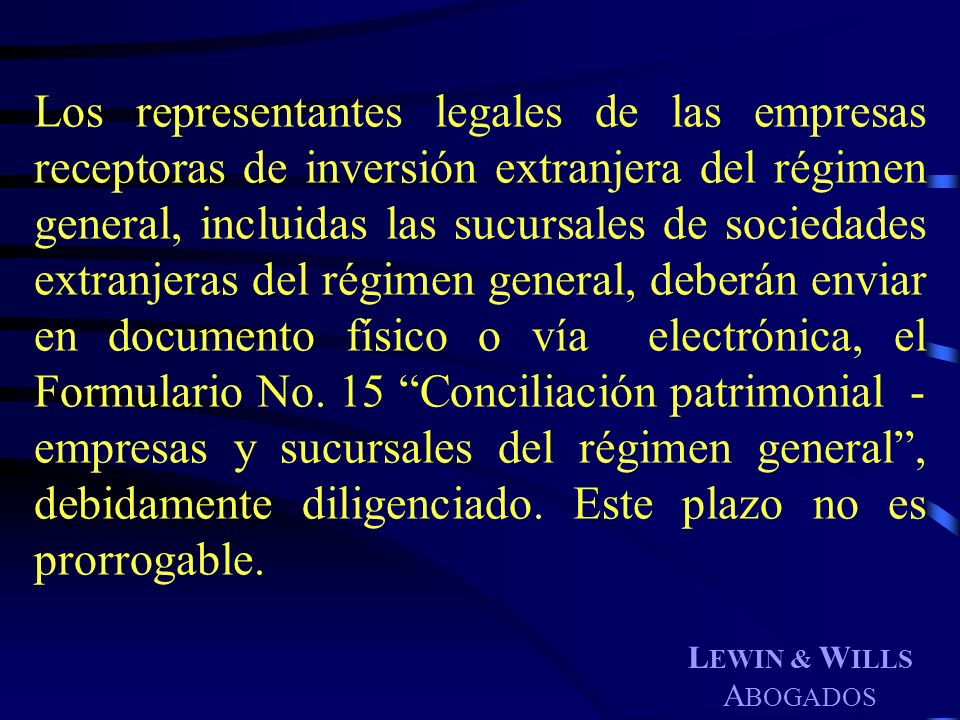 Los representantes legales de las empresas receptoras de inversión extranjera del régimen general, incluidas las sucursales de sociedades extranjeras del régimen general, deberán enviar en documento físico o vía electrónica, el Formulario No. 15 Conciliación patrimonial - empresas y sucursales del régimen general , debidamente diligenciado. Este plazo no es prorrogable.