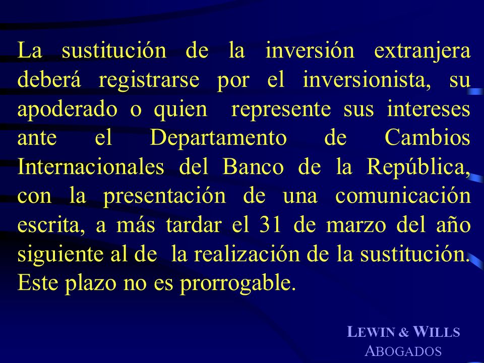 La sustitución de la inversión extranjera deberá registrarse por el inversionista, su apoderado o quien represente sus intereses ante el Departamento de Cambios Internacionales del Banco de la República, con la presentación de una comunicación escrita, a más tardar el 31 de marzo del año siguiente al de la realización de la sustitución. Este plazo no es prorrogable.