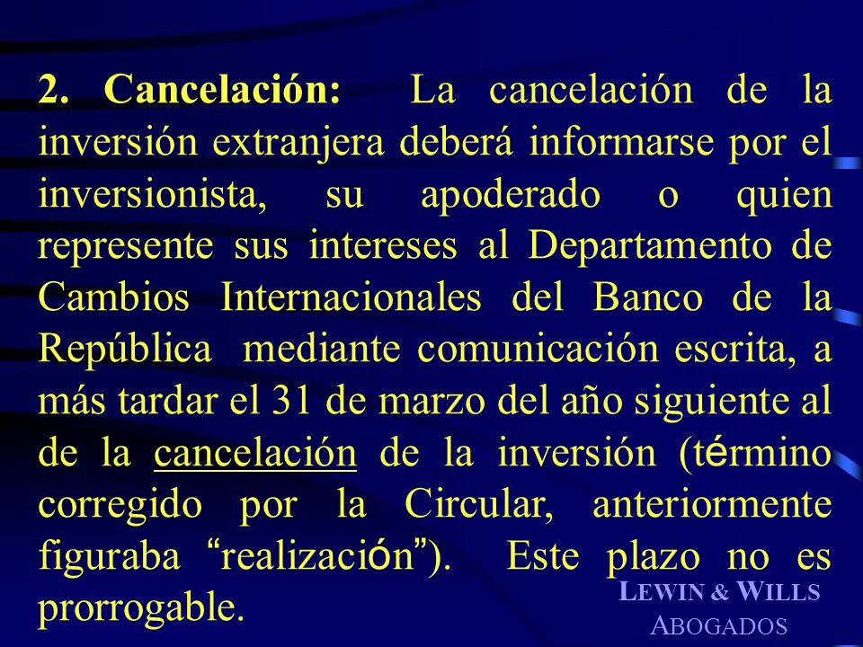 2. Cancelación: La cancelación de la inversión extranjera deberá informarse por el inversionista, su apoderado o quien represente sus intereses al Departamento de Cambios Internacionales del Banco de la República mediante comunicación escrita, a más tardar el 31 de marzo del año siguiente al de la cancelación de la inversión (término corregido por la Circular, anteriormente figuraba realización ). Este plazo no es prorrogable.