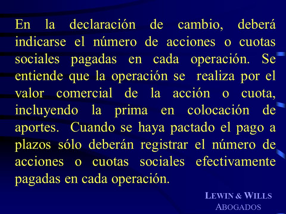 En la declaración de cambio, deberá indicarse el número de acciones o cuotas sociales pagadas en cada operación. Se entiende que la operación se realiza por el valor comercial de la acción o cuota, incluyendo la prima en colocación de aportes. Cuando se haya pactado el pago a plazos sólo deberán registrar el número de acciones o cuotas sociales efectivamente pagadas en cada operación.