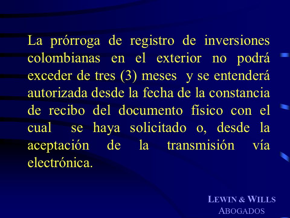 La prórroga de registro de inversiones colombianas en el exterior no podrá exceder de tres (3) meses y se entenderá autorizada desde la fecha de la constancia de recibo del documento físico con el cual se haya solicitado o, desde la aceptación de la transmisión vía electrónica.
