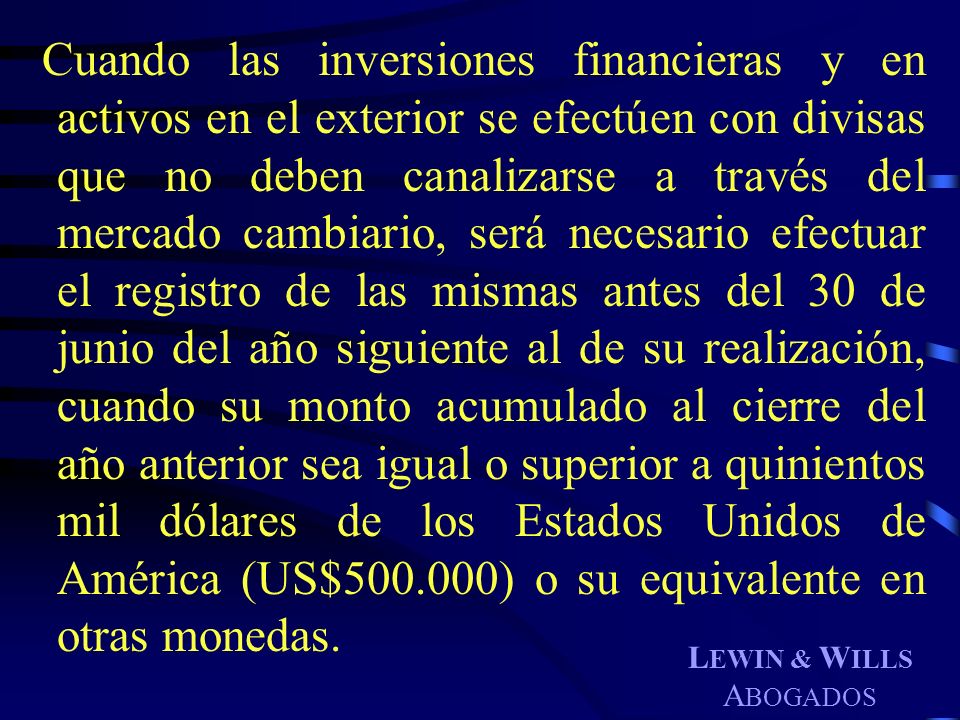 Cuando las inversiones financieras y en activos en el exterior se efectúen con divisas que no deben canalizarse a través del mercado cambiario, será necesario efectuar el registro de las mismas antes del 30 de junio del año siguiente al de su realización, cuando su monto acumulado al cierre del año anterior sea igual o superior a quinientos mil dólares de los Estados Unidos de América (US$ ) o su equivalente en otras monedas.