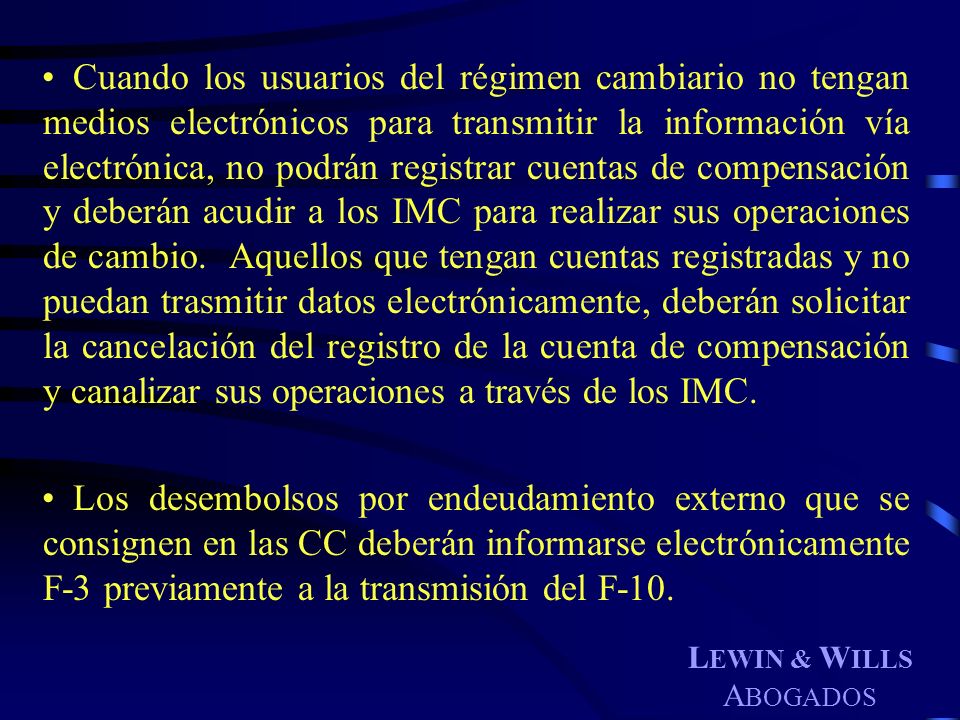 Cuando los usuarios del régimen cambiario no tengan medios electrónicos para transmitir la información vía electrónica, no podrán registrar cuentas de compensación y deberán acudir a los IMC para realizar sus operaciones de cambio. Aquellos que tengan cuentas registradas y no puedan trasmitir datos electrónicamente, deberán solicitar la cancelación del registro de la cuenta de compensación y canalizar sus operaciones a través de los IMC.