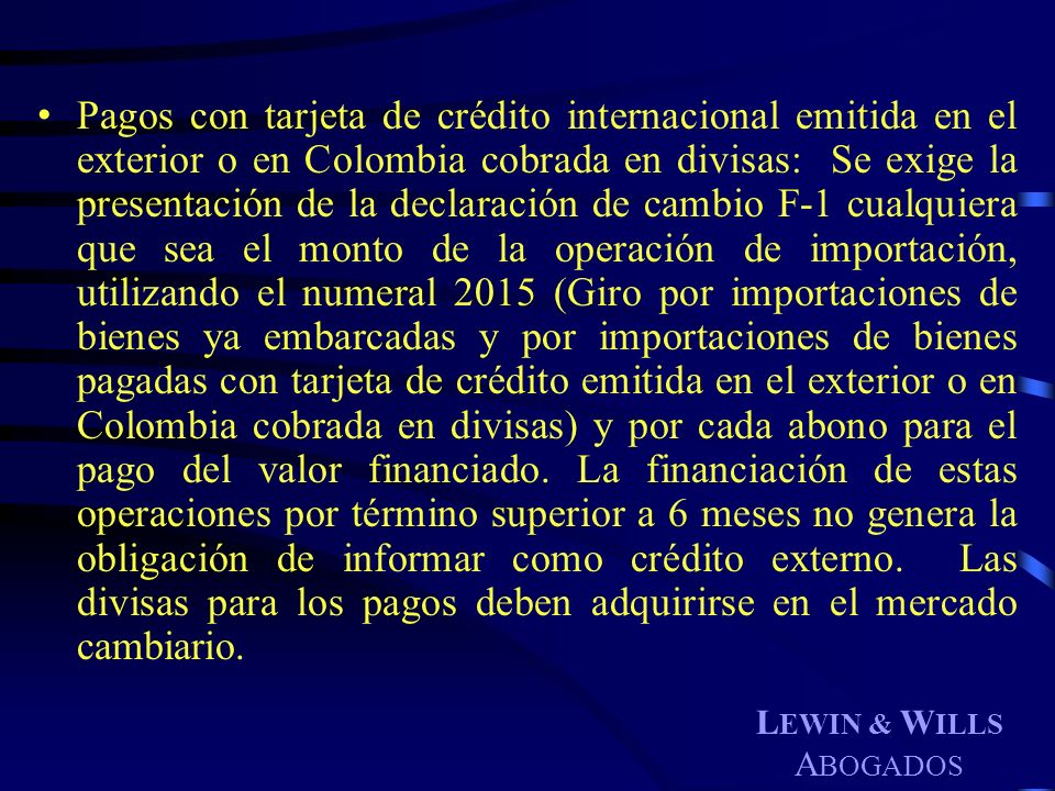 Pagos con tarjeta de crédito internacional emitida en el exterior o en Colombia cobrada en divisas: Se exige la presentación de la declaración de cambio F-1 cualquiera que sea el monto de la operación de importación, utilizando el numeral 2015 (Giro por importaciones de bienes ya embarcadas y por importaciones de bienes pagadas con tarjeta de crédito emitida en el exterior o en Colombia cobrada en divisas) y por cada abono para el pago del valor financiado. La financiación de estas operaciones por término superior a 6 meses no genera la obligación de informar como crédito externo. Las divisas para los pagos deben adquirirse en el mercado cambiario.