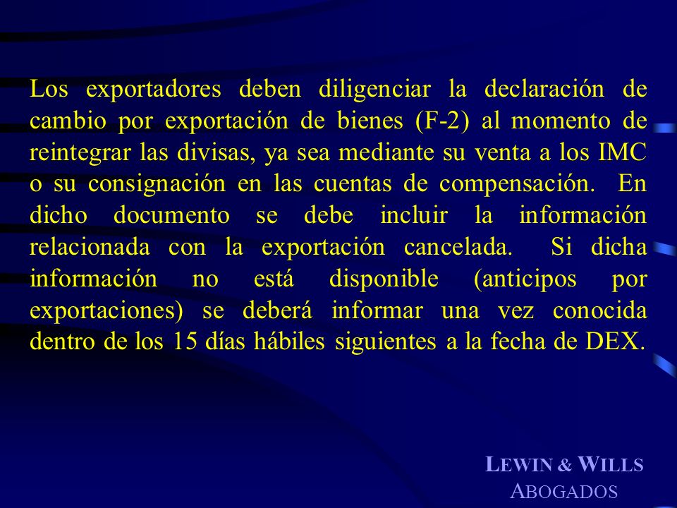 Los exportadores deben diligenciar la declaración de cambio por exportación de bienes (F-2) al momento de reintegrar las divisas, ya sea mediante su venta a los IMC o su consignación en las cuentas de compensación. En dicho documento se debe incluir la información relacionada con la exportación cancelada. Si dicha información no está disponible (anticipos por exportaciones) se deberá informar una vez conocida dentro de los 15 días hábiles siguientes a la fecha de DEX.