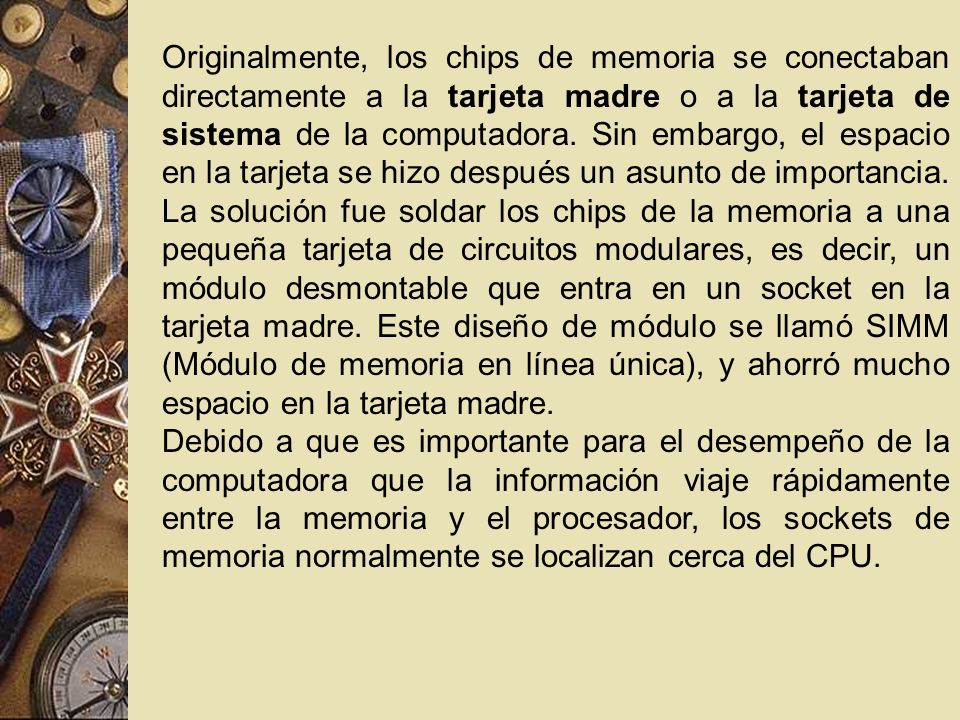 Originalmente, los chips de memoria se conectaban directamente a la tarjeta madre o a la tarjeta de sistema de la computadora. Sin embargo, el espacio en la tarjeta se hizo después un asunto de importancia. La solución fue soldar los chips de la memoria a una pequeña tarjeta de circuitos modulares, es decir, un módulo desmontable que entra en un socket en la tarjeta madre. Este diseño de módulo se llamó SIMM (Módulo de memoria en línea única), y ahorró mucho espacio en la tarjeta madre.