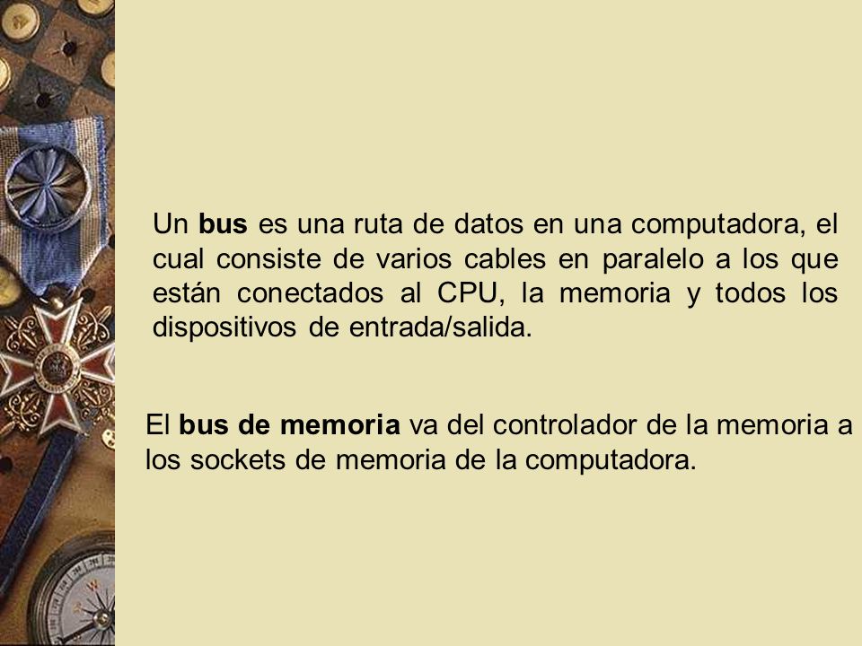 Un bus es una ruta de datos en una computadora, el cual consiste de varios cables en paralelo a los que están conectados al CPU, la memoria y todos los dispositivos de entrada/salida.