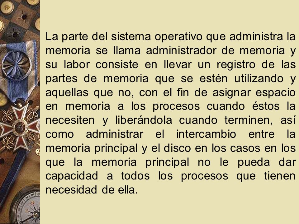 La parte del sistema operativo que administra la memoria se llama administrador de memoria y su labor consiste en llevar un registro de las partes de memoria que se estén utilizando y aquellas que no, con el fin de asignar espacio en memoria a los procesos cuando éstos la necesiten y liberándola cuando terminen, así como administrar el intercambio entre la memoria principal y el disco en los casos en los que la memoria principal no le pueda dar capacidad a todos los procesos que tienen necesidad de ella.