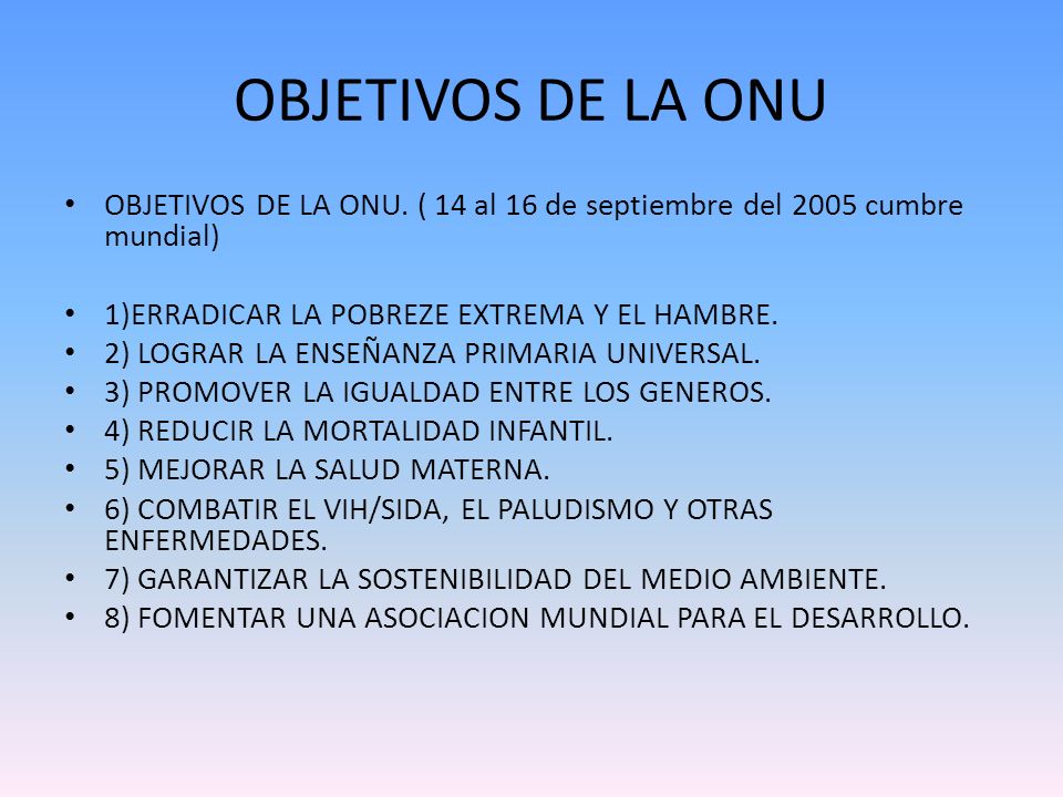 OBJETIVOS DE LA ONU OBJETIVOS DE LA ONU. ( 14 al 16 de septiembre del 2005 cumbre mundial) 1)ERRADICAR LA POBREZE EXTREMA Y EL HAMBRE.