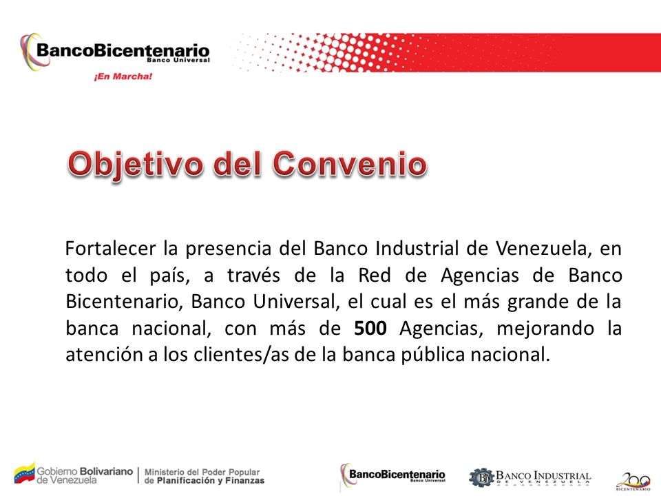 Fortalecer la presencia del Banco Industrial de Venezuela, en todo el país, a través de la Red de Agencias de Banco Bicentenario, Banco Universal, el cual es el más grande de la banca nacional, con más de 500 Agencias, mejorando la atención a los clientes/as de la banca pública nacional.