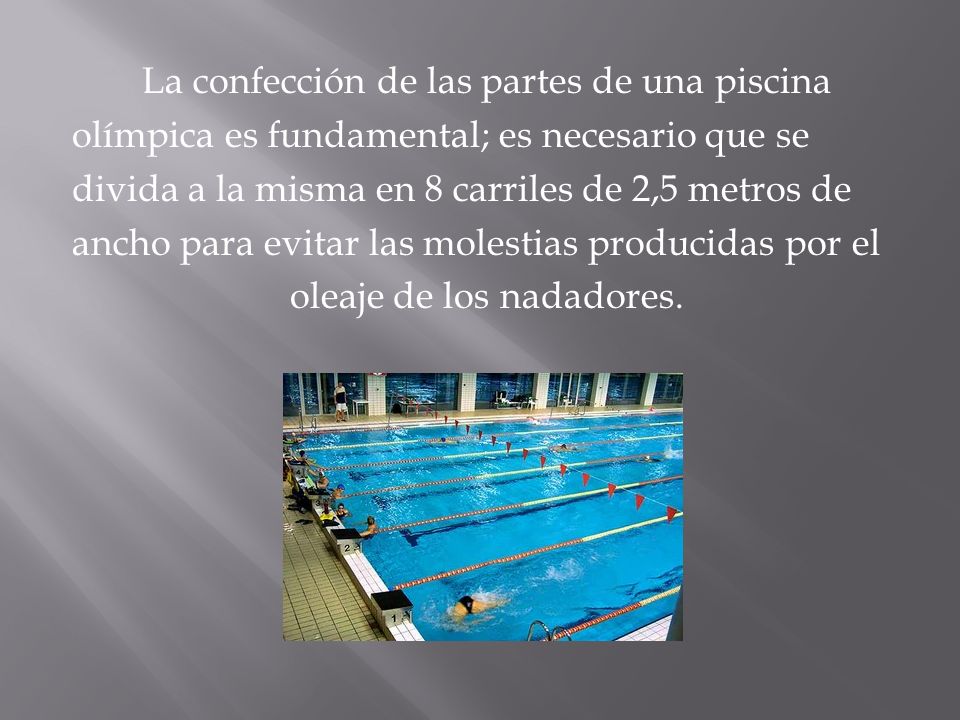 La confección de las partes de una piscina olímpica es fundamental; es necesario que se divida a la misma en 8 carriles de 2,5 metros de ancho para evitar las molestias producidas por el oleaje de los nadadores.