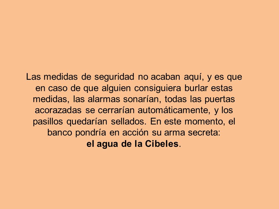 Las medidas de seguridad no acaban aquí, y es que en caso de que alguien consiguiera burlar estas medidas, las alarmas sonarían, todas las puertas acorazadas se cerrarían automáticamente, y los pasillos quedarían sellados. En este momento, el banco pondría en acción su arma secreta: