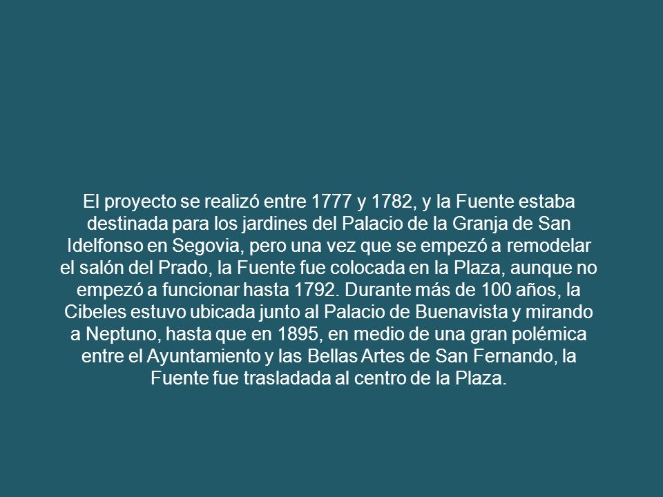 El proyecto se realizó entre 1777 y 1782, y la Fuente estaba destinada para los jardines del Palacio de la Granja de San Idelfonso en Segovia, pero una vez que se empezó a remodelar el salón del Prado, la Fuente fue colocada en la Plaza, aunque no empezó a funcionar hasta 1792.