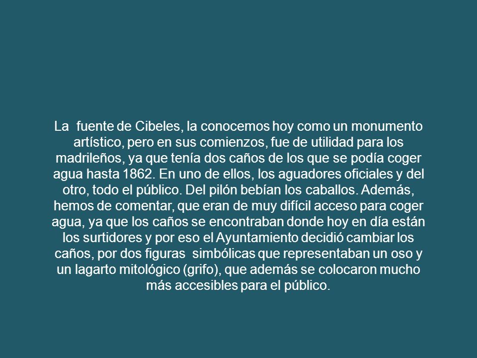 La fuente de Cibeles, la conocemos hoy como un monumento artístico, pero en sus comienzos, fue de utilidad para los madrileños, ya que tenía dos caños de los que se podía coger agua hasta 1862.