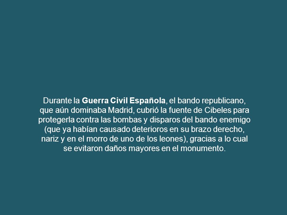 Durante la Guerra Civil Española, el bando republicano, que aún dominaba Madrid, cubrió la fuente de Cibeles para protegerla contra las bombas y disparos del bando enemigo (que ya habían causado deterioros en su brazo derecho, nariz y en el morro de uno de los leones), gracias a lo cual se evitaron daños mayores en el monumento.
