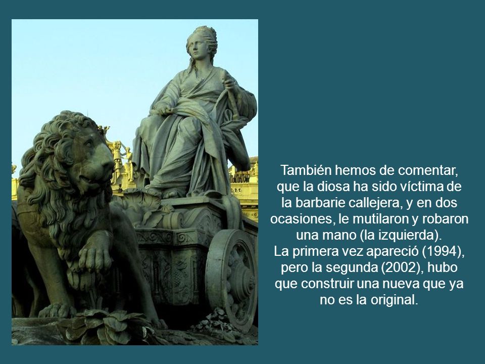 También hemos de comentar, que la diosa ha sido víctima de la barbarie callejera, y en dos ocasiones, le mutilaron y robaron una mano (la izquierda).