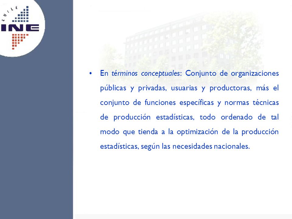 En términos conceptuales: Conjunto de organizaciones públicas y privadas, usuarias y productoras, más el conjunto de funciones específicas y normas técnicas de producción estadísticas, todo ordenado de tal modo que tienda a la optimización de la producción estadísticas, según las necesidades nacionales.