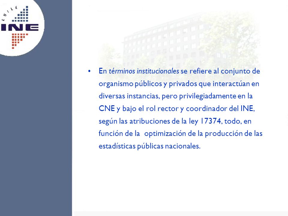 En términos institucionales se refiere al conjunto de organismo públicos y privados que interactúan en diversas instancias, pero privilegiadamente en la CNE y bajo el rol rector y coordinador del INE, según las atribuciones de la ley 17374, todo, en función de la optimización de la producción de las estadísticas públicas nacionales.