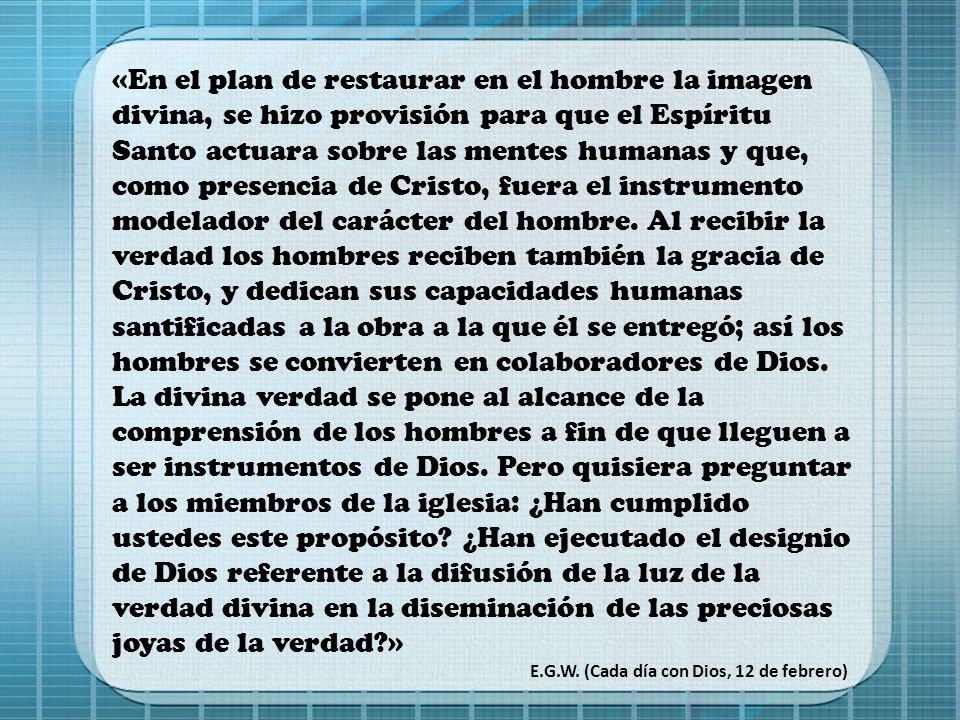 «En el plan de restaurar en el hombre la imagen divina, se hizo provisión para que el Espíritu Santo actuara sobre las mentes humanas y que, como presencia de Cristo, fuera el instrumento modelador del carácter del hombre. Al recibir la verdad los hombres reciben también la gracia de Cristo, y dedican sus capacidades humanas santificadas a la obra a la que él se entregó; así los hombres se convierten en colaboradores de Dios. La divina verdad se pone al alcance de la comprensión de los hombres a fin de que lleguen a ser instrumentos de Dios. Pero quisiera preguntar a los miembros de la iglesia: ¿Han cumplido ustedes este propósito ¿Han ejecutado el designio de Dios referente a la difusión de la luz de la verdad divina en la diseminación de las preciosas joyas de la verdad »