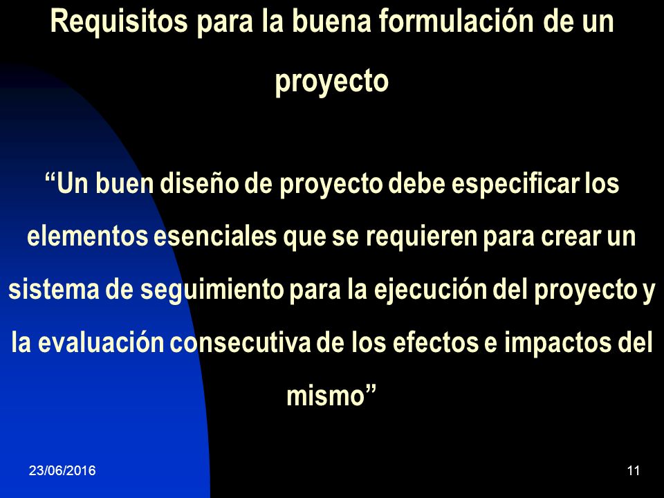 Requisitos para la buena formulación de un proyecto Un buen diseño de proyecto debe especificar los elementos esenciales que se requieren para crear un sistema de seguimiento para la ejecución del proyecto y la evaluación consecutiva de los efectos e impactos del mismo