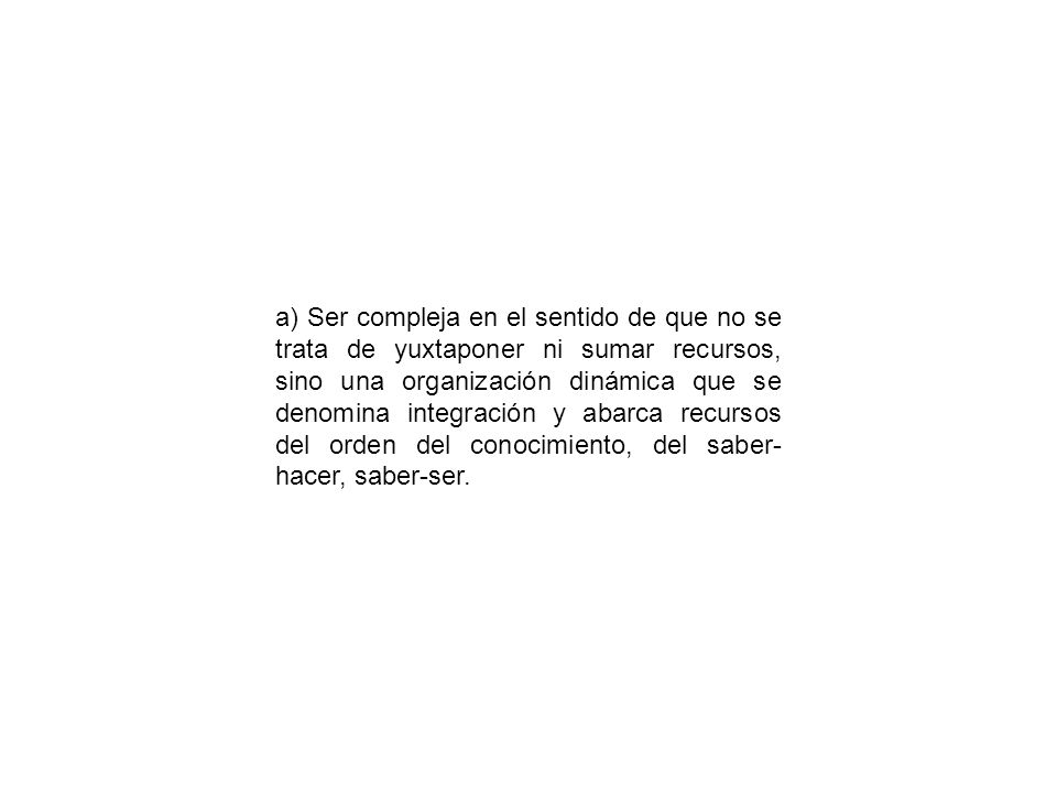 a) Ser compleja en el sentido de que no se trata de yuxtaponer ni sumar recursos, sino una organización dinámica que se denomina integración y abarca recursos del orden del conocimiento, del saber-hacer, saber-ser.