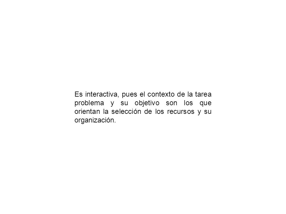 Es interactiva, pues el contexto de la tarea problema y su objetivo son los que orientan la selección de los recursos y su organización.