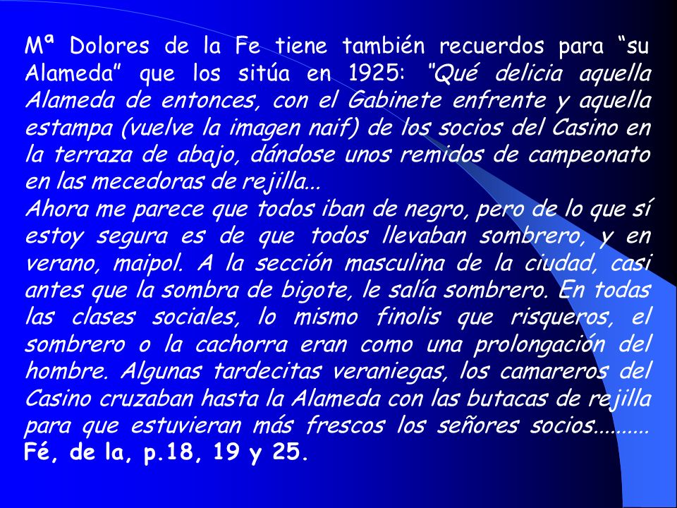 Mª Dolores de la Fe tiene también recuerdos para su Alameda que los sitúa en 1925: Qué delicia aquella Alameda de entonces, con el Gabinete enfrente y aquella estampa (vuelve la imagen naif) de los socios del Casino en la terraza de abajo, dándose unos remidos de campeonato en las mecedoras de rejilla...