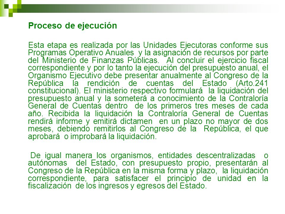 Esta etapa es realizada por las Unidades Ejecutoras conforme sus Programas Operativo Anuales y la asignación de recursos por parte del Ministerio de Finanzas Públicas. Al concluir el ejercicio fiscal correspondiente y por lo tanto la ejecución del presupuesto anual, el Organismo Ejecutivo debe presentar anualmente al Congreso de la República la rendición de cuentas del Estado (Arto.241 constitucional). El ministerio respectivo formulará la liquidación del presupuesto anual y la someterá a conocimiento de la Contraloría General de Cuentas dentro de los primeros tres meses de cada año. Recibida la liquidación la Contraloría General de Cuentas rendirá informe y emitirá dictamen en un plazo no mayor de dos meses, debiendo remitirlos al Congreso de la República, el que aprobará o improbará la liquidación.