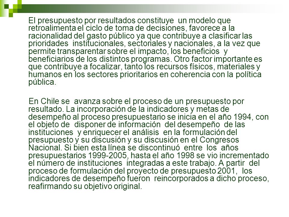 El presupuesto por resultados constituye un modelo que retroalimenta el ciclo de toma de decisiones, favorece a la racionalidad del gasto público ya que contribuye a clasificar las prioridades institucionales, sectoriales y nacionales, a la vez que permite transparentar sobre el impacto, los beneficios y beneficiarios de los distintos programas. Otro factor importante es que contribuye a focalizar, tanto los recursos físicos, materiales y humanos en los sectores prioritarios en coherencia con la política pública.