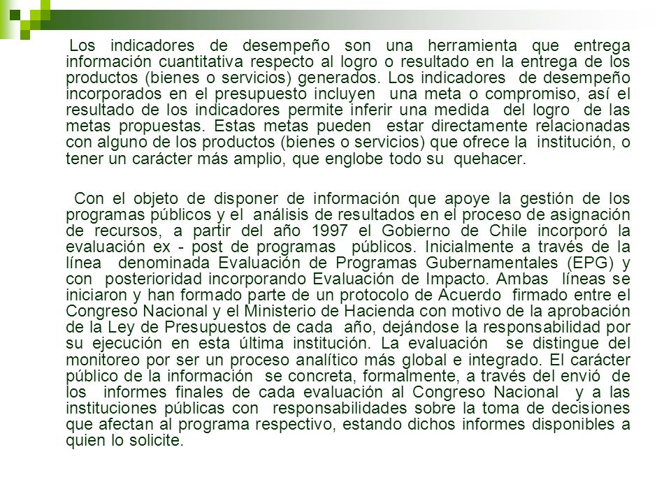 Los indicadores de desempeño son una herramienta que entrega información cuantitativa respecto al logro o resultado en la entrega de los productos (bienes o servicios) generados. Los indicadores de desempeño incorporados en el presupuesto incluyen una meta o compromiso, así el resultado de los indicadores permite inferir una medida del logro de las metas propuestas. Estas metas pueden estar directamente relacionadas con alguno de los productos (bienes o servicios) que ofrece la institución, o tener un carácter más amplio, que englobe todo su quehacer.