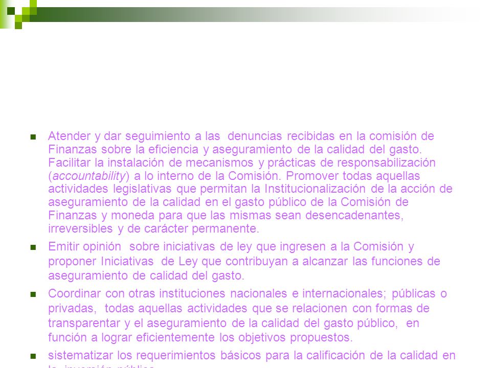 Atender y dar seguimiento a las denuncias recibidas en la comisión de Finanzas sobre la eficiencia y aseguramiento de la calidad del gasto. Facilitar la instalación de mecanismos y prácticas de responsabilización (accountability) a lo interno de la Comisión. Promover todas aquellas actividades legislativas que permitan la Institucionalización de la acción de aseguramiento de la calidad en el gasto público de la Comisión de Finanzas y moneda para que las mismas sean desencadenantes, irreversibles y de carácter permanente.