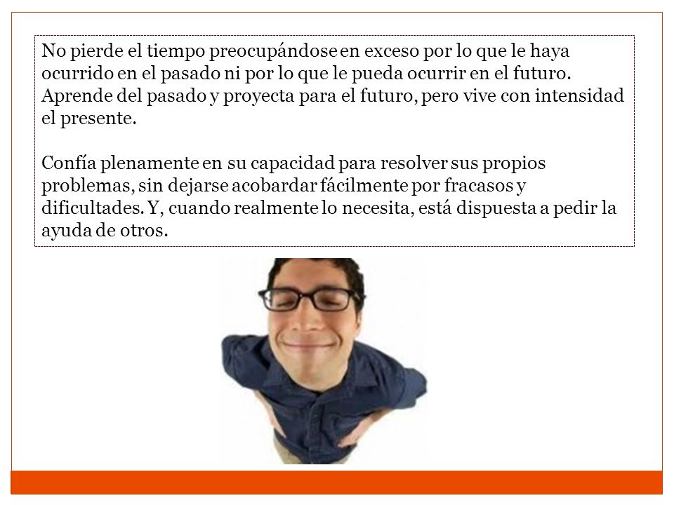 No pierde el tiempo preocupándose en exceso por lo que le haya ocurrido en el pasado ni por lo que le pueda ocurrir en el futuro. Aprende del pasado y proyecta para el futuro, pero vive con intensidad el presente.