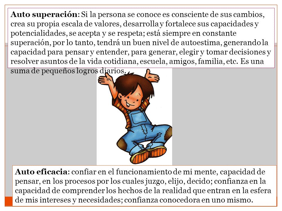 Auto superación: Si la persona se conoce es consciente de sus cambios, crea su propia escala de valores, desarrolla y fortalece sus capacidades y potencialidades, se acepta y se respeta; está siempre en constante superación, por lo tanto, tendrá un buen nivel de autoestima, generando la capacidad para pensar y entender, para generar, elegir y tomar decisiones y resolver asuntos de la vida cotidiana, escuela, amigos, familia, etc. Es una suma de pequeños logros diarios.